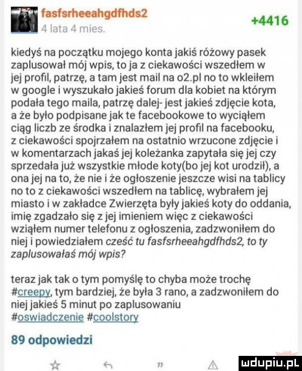 w  i.      abo l we kiedyś na początku mojego konta jakiś różowy pasek zaplusowal mój wpis to ja z ciekawości wszedlem w jej profil patrzę a tam jest mail na az pl no to wkleilem w google i wyszukalo jakieś forum dla kobiet na którym podala tego maila patrzę dalej jest jakieś zdjęcie kota a że bylo podpisane jak te facebookowe to wycialem ciąg liczb ze środka i znalazlem ibj profil na facebooku z ciekawości spojrzalem na ostatnio wrzucone zdjęcie i w komentarzach jakaś jej kolezanka zapytala się jej czy sprzedala już wszystkie mlode koty bo jej kot urodzil a ona jej na to że nie i że ogloszenie jeszcze wisi na tablicy no to   ciekawości wszedlem na tablicę wybralem jej miasto i w zakladce zwierzęta bylyjakies koty do oddania imię zgadzalo się ziej imieniem więc z ciekawości wzialem numer telefonu z ogloszenia zadzwonilem do niej i powiedzialem cześć tu fasfsrheeahgdfhdsz to ty zaplusowałaś mó wpis teraz jak tak obym pomyślę to chyba może trochę glęenx tym bardziej. że byla   rano. a zadzwonilem do niej jakieś   minut po zaplusowaniu gimme mam    odpowiedzi h a