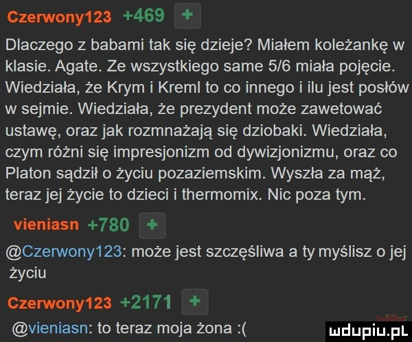 czerwony        dlaczego z babami tak się dzieje miałem koleżankę w klasie. agate. ze wszystkiego same     miala pojęcie. wiedziała że krym i kreml to co innego i ilu jest pysiów w sejmie. wiedziała że prezydent może zawetować ustawę oraz jak rozmnażają się dziobaki wiedziała czym różni się impresjonizm od dywizjonizmu oraz co platon sądżil o życiu pozaziemskim. wyszla za mąż teraz jej życie to dzieci i thermomix. nic poza tym. vieniasn     czerwony    może jest szczęśliwa a ty myślisz ojej życiu czerwony         vieniasn to teraz moja żona