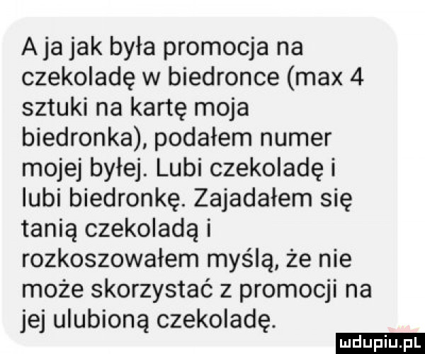 aja jak była promocja na czekoladę w biedronce max   sztuki na kartę moja biedronka podałem numer mojej byłej. lubi czekoladę i lubi biedronkę. zajadałem się tanią czekoladą i rozkoszowałem myślą że nie może skorzystać z promocji na jej ulubioną czekoladę