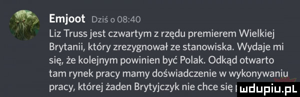 emjoot dzls o       liz truss jest czwartym z rzędu premierem wielkiej brytanii który zrezygnował ze stanowiska. wydaje mi się że kolejnym powinien być polak. odkąd otwarto tam rynek pracy mamy doświadczenie w wykonywaniu pracy której żaden brytyjczyk nie chce się udupiu pl
