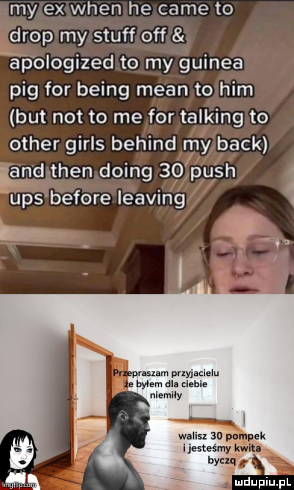 my ex wien he café to drop my stuff off a p ologized to my gwinea pbg for being mian to ham but not to me for talking to ocher girls belind my beck iana tlen doing    push a ups before leasing i m praskam przyjacielu byłem dla ciebie niemily