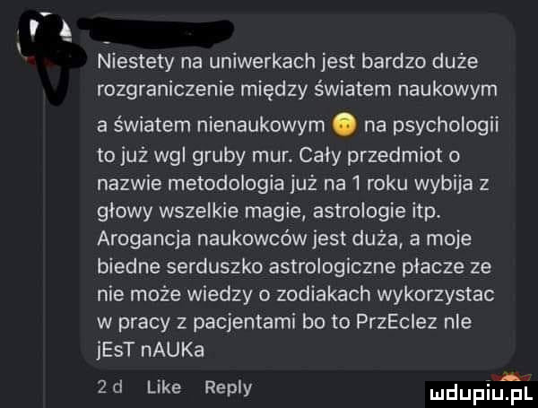 av niestety na uniwerkach jest bardzo duże rozgraniczenie między światem naukowym a światem nienaukowym. na psychologii to już ng gruby mur caly przedmiot o nazwie metodologia już na   roku wybija z głowy wszelkie magie astrologie ibp arogancja naukowców jest duża a moje biedne serduszko astrologiczne placze ze nie może wiedzy o zodiakach wykorzystac w pracy z pacjentami bo to przeciez nie jest nauka  d like repry mdupiutal