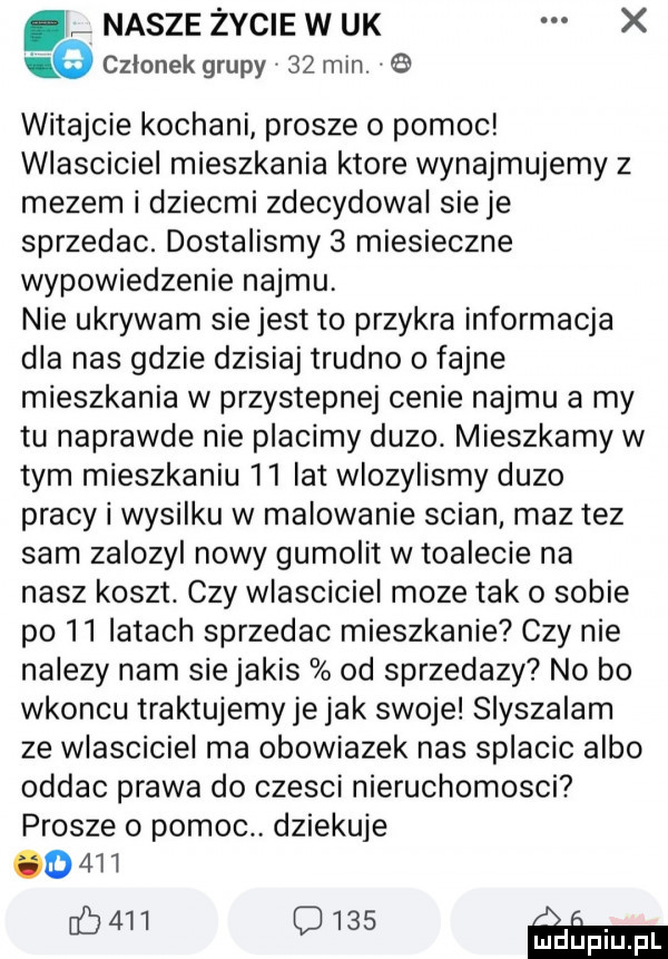 nasze życie w uk x ie czlonek grupy    min. witajcie kochani prosze o pomoc wlasciciel mieszkania ktore wynajmujemy z mezem i dziecmi zdecydowal sieje sprzedac. dostalismy   miesieczne wypowiedzenie najmu. nie ukrywam siejest to przykra informacja dla nas gdzie dzisiaj trudno o fajne mieszkania w przystepnej cenie najmu a my tu naprawde nie placimy duzo. mieszkamy w tym mieszkaniu    ikt wlozylismy duzo pracy i wysilku w malowanie scian maz tez sam zalozyl nowy gumolit w toalecie na nasz koszt. czy wlasciciel moze tak o sobie po    iktach sprzedac mieszkanie czy nie nalezy nam siejakis od sprzedazy no bo wkoncu traktujemy je jak swoje slyszalam ze wlasciciel ma obowiazek nas splacic albo oddac prawa do czesci nieruchomosci prosze o pomoc dziekuje           c     m