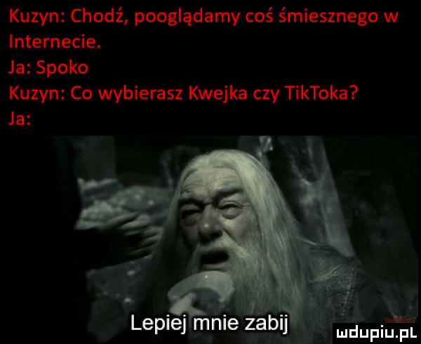 kuzyn chodź pooglądamy coś śmiesznego w internecie. ja spoko kuzyn co wybierasz kwejka czy tiktoka ja