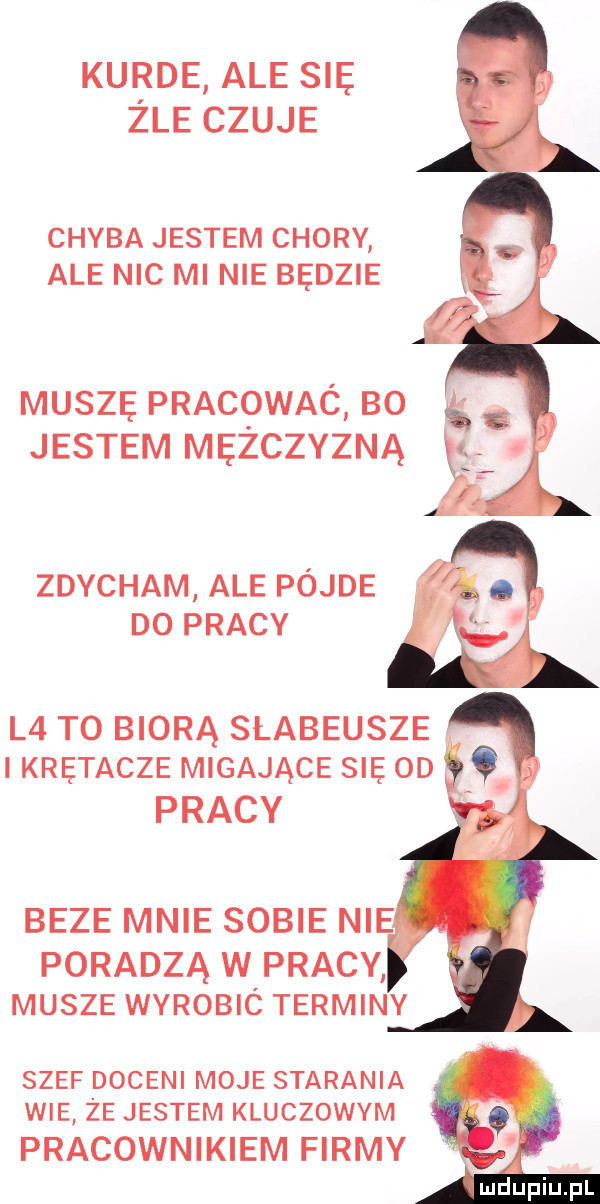 kurde ale się zle czuje chyba jestem chory ale nic minie będzie muszę pracqwaó bo g. jestem mężczyzną zdycham ale pójle d  pracy l  to biorą słabeusze krętacze migające się oo pracy beze mnie sobie nie poradzą w pracy musze wyrobic terminy szef doceni moje starania wie że jestem kluczowym pracownikiem firmy