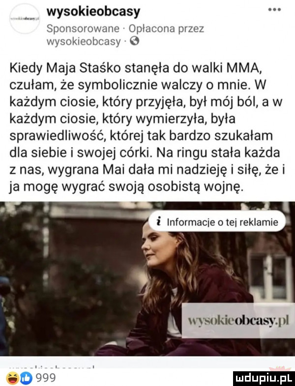 wysokieobcasy sponsorowane opłacona przez wysokieobcasy kiedy maja staśko stanęła do walki mma czułam że symbolicznie walczy o mnie. w każdym ciosie który przyjęła był mój ból a w każdym ciosie który wymierzyła była sprawiedliwość. której tak bardzo szukałam dla siebie i swojej córki na ringu stała każda z nas wygrana mai dała mi nadzieję i siłę że i ja mogę wygrać swoją osobistą wojnę. i informacje o tej reklamie  n kicdmlsypl      i lu u iu. l di f