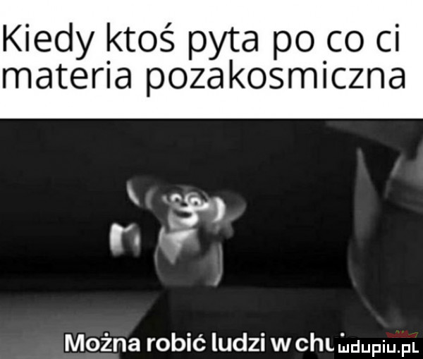 kiedy ktoś pyta po co ci materia pozakosmiczna można robić ludzi wchliuuupiupl