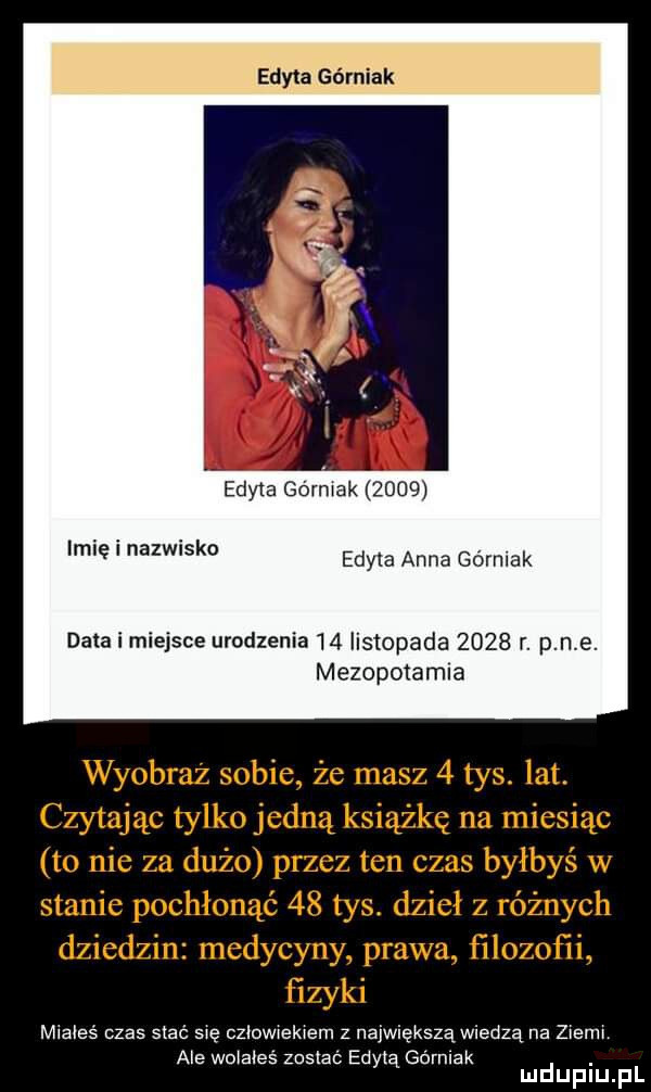 edyta górniak edyta górniak źdoś imię i nazwisko edyla anna górniak data i miejsce urodzenia    listopada      r. p n e. mezopotamia wyobraź sobie że masz   tys. lat. czytając tylko jedną książkę na miesiąc to nie za dużo przez ten czas byłbyś w stanie pochłonąć    tys. dzieł z różnych dziedzin medycyny prawa filozofii fizyki mlaleś czas siac się człowiekiem z największą wiedzą na złeml ale wołałes zoslaó edytą gornlak