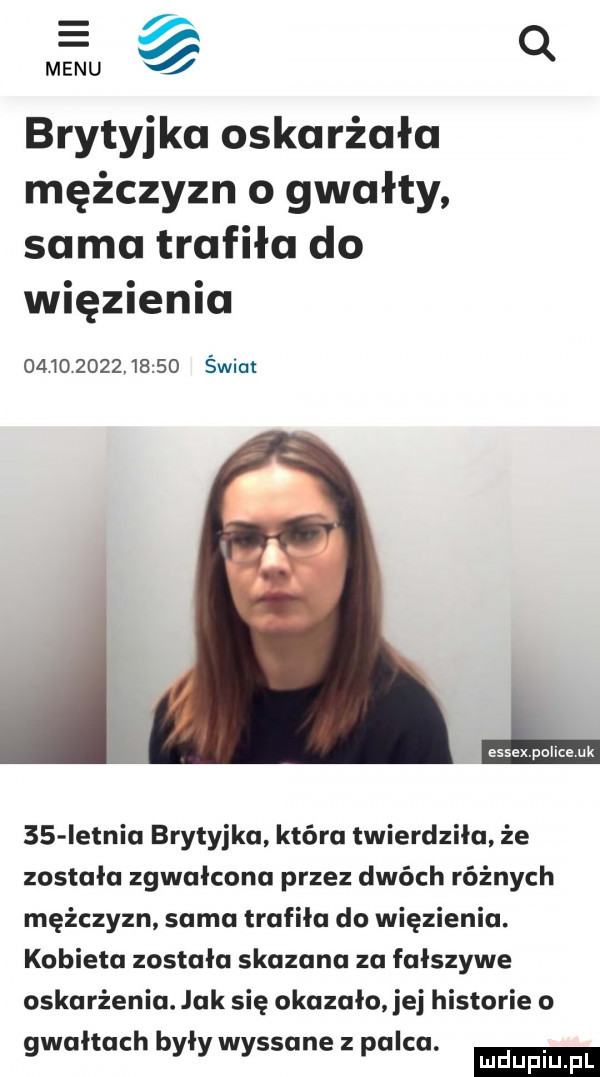 e menu q brytyjka oskarżała mężczyzn o gwałty sama trafiła do więzienia               świat    ietniu brytyjka która twierdziła że została zgwałcona przez dwóch różnych mężczyzn sama trafiła do więzienia. kobieta została skazana za fałszywe oskarżenia. jak się okazało jej historie o ludu iu. l gwałtach były wyssane z palca