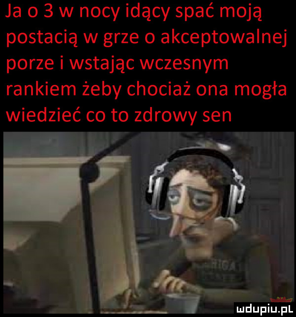 ja o   w nocy idący spać moją postacią w grze   akceptowalnej porze i wstając wczesnym rankiem żeby chociaż ona mogła wiedzieć co to zdrowy sen