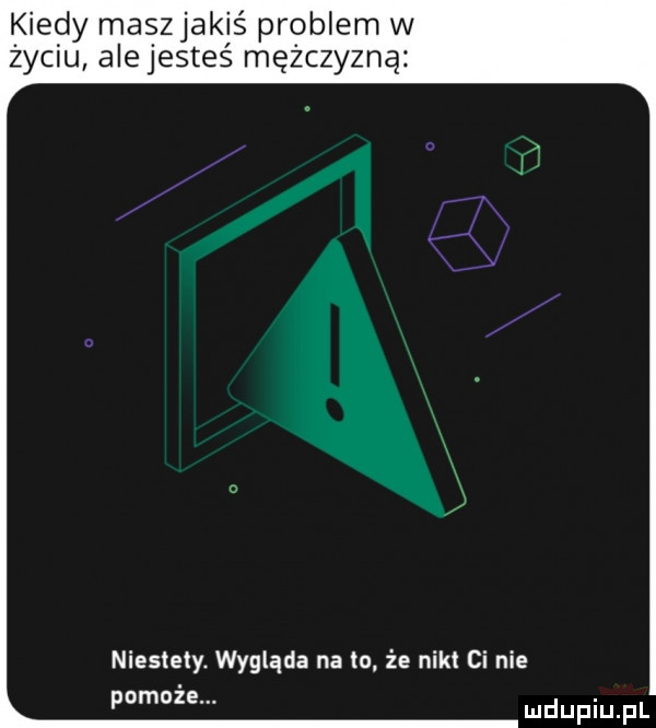 kiedy maszjakiś problem w życiu alejesteś mężczyzną niestety. wygląda na to że nikt ci nie pomoże