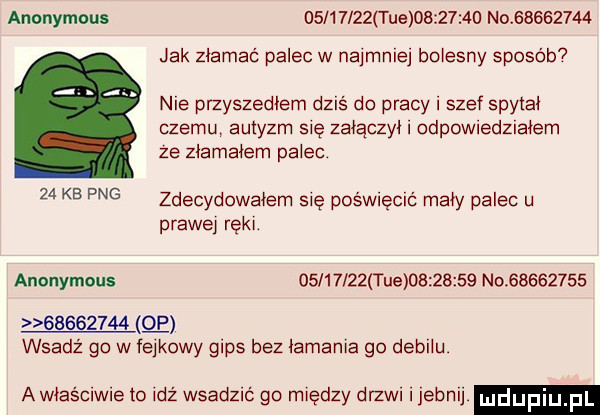auonymoux          tee          no          jak złamać palec w najmniej bolesny sposób nie przyszedłem dziś do pracy i szef spytał memu autyzm się załączył odpowedzlałem ze złamałem palec    kb pbg zdecydowałem sie pośmecic mały palec u prawej ręki anonymous          tee          no                   wsadź go w fejkowy gips bez łamania go debilu. a właściwie to idż wsadzić go między drzwi ijebnij