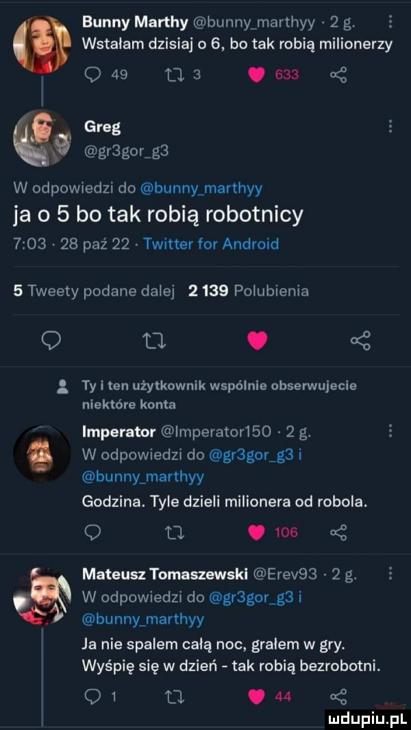 benny marthy benny marthyy   g. e wstałam dzisiaj o   bo tak robią milionerzy o   ma     a z greg gr gor g  w odpowiedzi do bunnyfmarthyy ja o   bo tak robią robotnicy         paź    twitter for android   tweety podane dalej      polubienia o. ty i ten użytkownik wspólnie obserwujecie niektóre konta imperator imperator      g. w odpowiedzi do gregor g  i benny marthyy godzina. tyle dzieli milionera od robola. o u.      mateusz tomaszewski erev     g. w odpowiedzi do gr gor g  i benny marthyy ja nie spalem chią noc gralem w gry. wyśpię się w dzień tak robią bezrobotni. o   fl