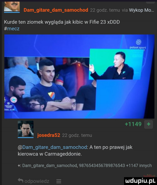 dam gltnre dam nmochod godz temu wa wykop mo kurde ten ziomek wygląda jak kibic w fiﬁe    xddd mecz      ﬂ loudnsz    gad emu damigitareidamisamochod a ten po prawej jak kierowca w carmageddonie. damignareidamisamochad                  a       innych