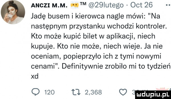 andzi m m. m   iutego oit    jadę busem i kierowca nagle mówi na następnym przystanku wchodzi kontroler. kto może kupić bilet w aplikacji niech kupuje. kto nie może niech wieje. ja nie oceniam popieprzyło ich z tymi nowymi cenami. definitywnie zrobiło mi to tydzień xd o             mm