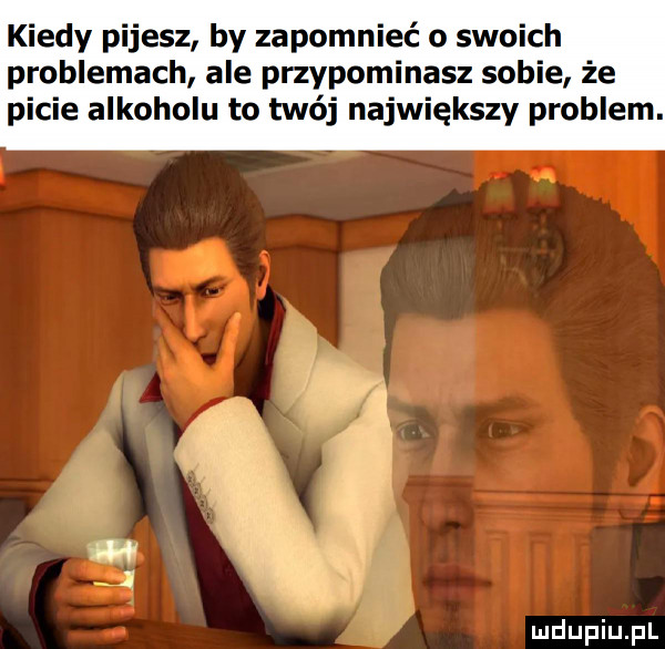 kiedy pijesz by zapomnieć o swoich problemach ale przypominasz sobie że picie alkoholu to twój największy problem