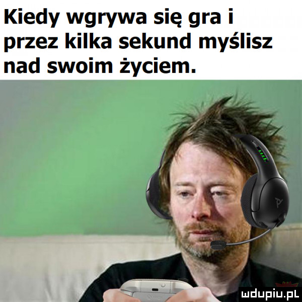 kiedy wgrywa się gra i przez kilka sekund myślisz nad swoim życiem