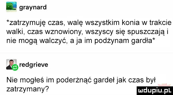 graynard zatrzymuję czas walę wszystkim konia w trakcie walki czas wznowiony wszyscy się spuszczają i nie mogą walczyć a ja im pozżynam gardła reng riele nie mogłeś im poderżnąó gardeł jak czas był zatrzymany