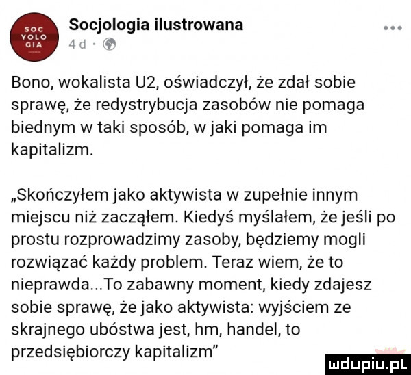 socjologia ilustrowana i. bono wokalista u  oświadczył że zdał sobie sprawę że redystrybucja zasobów nie pomaga biednym w taki sposób wiaki pomaga im kapitalizm. skończyłem jako aktywista w zupelnie innym miejscu niż zacząłem. kiedyś myślałem żejeśli po prestu rozprowadzimy zasoby będziemy mogli rozwiązać każdy problem. teraz wiem że to nieprawda to zabawny moment kiedy zdajesz sobie sprawę żejako aktywista wyjściem ze skrajnego ubóstwa jest hm handel to przedsiębiorczy kapitalizm