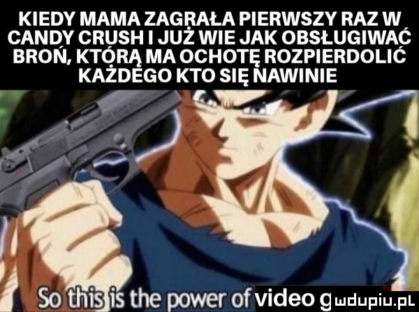 kiedy mama zug riła pierwszy raz w cindy crush i już wie jak obsługiwac bron któ rą ma ochotę rozpierdolić kazdego kto się nawinie i so tais is tee power of video deupiu pl