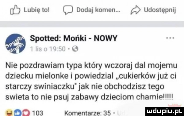 fb lunięto dodaikomem. udostępnij spotted monel nowy xw   nie pozdrawiam typa który wczoraj dal mojemu dziecku mielonke i powiedzial cukierków już ci starczy swiniaczku jak nie obchodzisz tego swieta to nie psuj zabawy dzieciom chamie ddd     komentarze