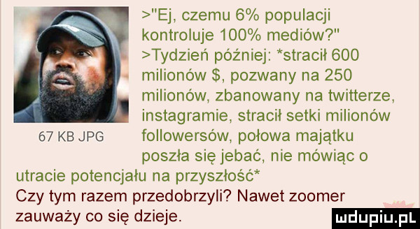 ej czemu   populacji kontroluje     mediów tydzier   później stracif    . milionów pozwany na     milionów zbanowany na twitterze. instagramie stracił setki milionów    kb jpg followersów połowa majątku poszła się jebać nie mówiąc o utracie potencjału na przyszłość czy tym razem przedobrzyli nawet zoomer zauważy co się dzieje