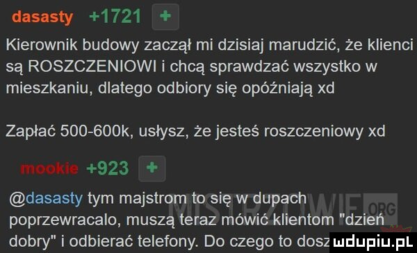 dlsasty      kierownik budowy zaoząi mi dzisiaj marudzić że klienci są roszczeniowi i chcą sprawdzać wszystko w mieszkaniu dlatego odbiory się opóźniają xd zapłać        k usłysz ze jesteś roszczeniowy xd moolue     dasasty tym majstrom to się w dupach poprzewracalo muszą teraz mówić klientom dzień dobry i odbierać telefony. do czego to dosz