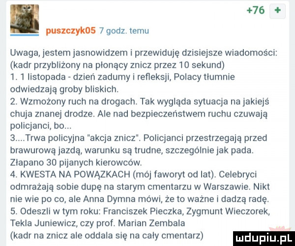 puszczykos   godz temu uwaga jestem jasnowidzem i przewiduję dzisiejsze wiadomości kadr przybliżony na pldnący znicz przez    sekund  .   listopada dzień zadumy i refleksji polacy tlumnie odwiedzają groby bliskich.  . wzmożony ruch na drogach. tak wygląda sytuacja na jakiejś chuja znanej drodze. ale nad bezpieczeństwem ruchu czuwają policjanci bo.   trwa policyjna akcja znicz. policjanci przestrzegają przed brawurową jazdą warunku są trudne szczególnie jak pada złapano    pijanych kierowców  . kwesta na powązkach mój faworyt od lat celebryci odmrażała sobie dupę na starym cmentarzu w warszawie nikt nie wie po co ale anna dymna mówi że to ważne i dadzą radę.  . odeszli w tym roku. franciszek pieczka zygmunt wieczorek tekla juniewicz czy prof marian zembala kadr na znicz ale oddala się na caly cmentarz