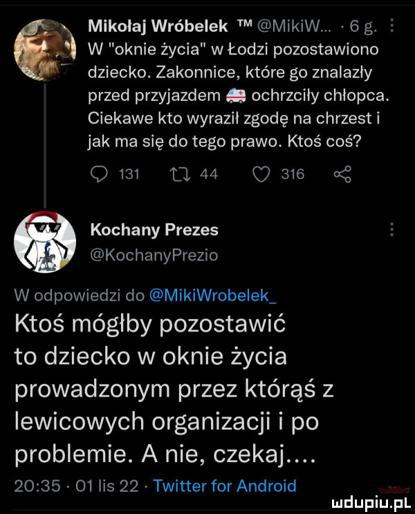 mikolaj wróbelek mików.   g.  . w oknie życia włodzi pozostawiono dziecko. zakonnice które go znalazły przed przyjazdem g ochrzciły chłopca. ciekawe kto wyraził zgodę na chrzest i jak ma się do tego prawo. ktoś coś               kochany prezes kochanyprezio w odpowiedzi do mikiwrobeiek ktoś mógłby pozostawić to dziecko w oknie życia prowadzonym przez którąś z lewicowych organizacji i po problemie. a nie czekaj.       o  ihs    twitter for android