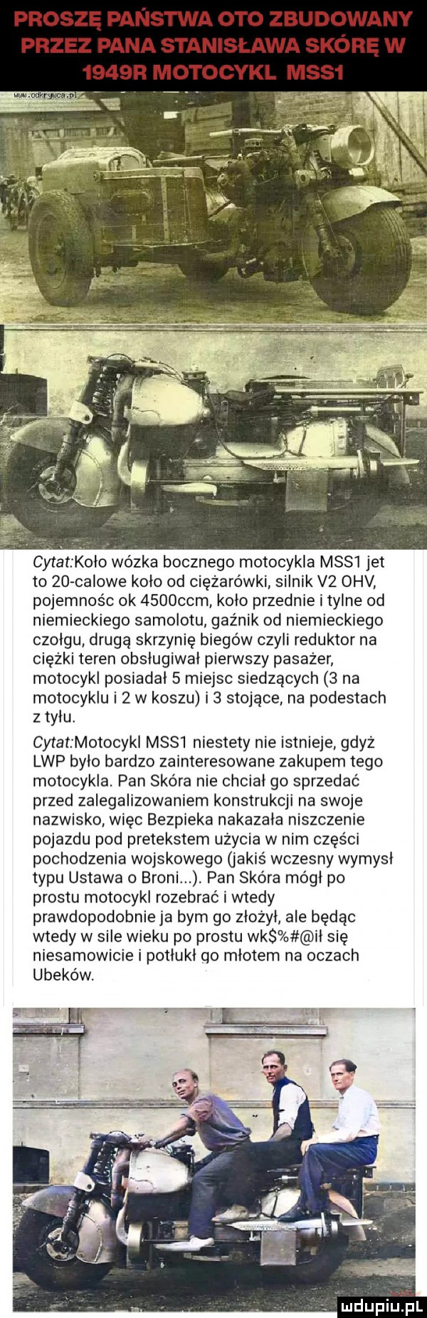 proszę panstwa oto zbudowany przez pana stanisława skórę w     r motocykl mas  m. cytat l odo wózka bocznego motocykla m    jet to    calowe kolo od ciężarówki silnik v  omv pojemnośc ok     cam kolo przednie i tylne od niemieckiego samolotu gaźnik od niemieckiego czołgu drugą skrzynię biegów czyli reduktor na ciężki teren obslugiwal pierwszy pasażer motocykl posiadal   miejsc siedzących   na motocyklu i   w koszu i   stojące na podestach z tylu. cytatzmotocyki mssl niestety nie istnieje gdyż lep bylo bardzo zainteresowane zakupem tego motocykla. pan skóra nie chcial go sprzedac przed zalegalizowaniem konstrukcji na swoje nazwisko więc bezpieka nakazala niszczenie pojazdu pod pretekstem użycia w nim części pochodzenia wojskowego jakiś wczesny wymysl typu ustawa o broni. pan skóra mogl po prestu motocykl rozebrać i wtedy prawdopodobnie ja bym go zlozyl ale będąc wtedy w sile wieku po prestu wks il się niesamowicie i potlukl qo mlotem na oczach ubeków. no   mdupiinl