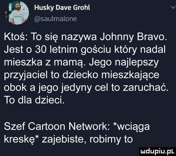 i husky dave growl v saulmalone ktoś to się nazywa johnny bravo. jest o    letnim gościu który nadal mieszka z mamą. jego najlepszy przyjaciel to dziecko mieszkające obok a jego jedyny cel to zaruchaó. to dla dzieci. szef cartoon network wciąga kreskę zajebiste robimy to