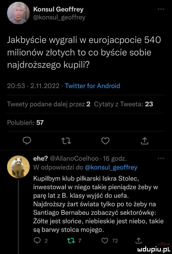 konsul geoffrey konsulfgeoffrey jakbyście wygrali w eurojacpocie     milionów złotych to co byście sobie najdroższego kupili                 twitterfor android tweety podane dalej przez   cytaty z tweeta    polubień    o u c i. ehe allanocoelhoo    godz. w odpowiedzi do konsulgeoffrey kupilbym klub piłkarski iskra stolec inwestowal w niego takie pieniądze żeby w parę lat z b. klasy wyjść do uefa. najdroższy żart świata tylko po to żeby na santiago bernabeu zobaczyć sektorówkę żółte jest słońce niebieskie jest niebo takie są barwy stolca mojego            i