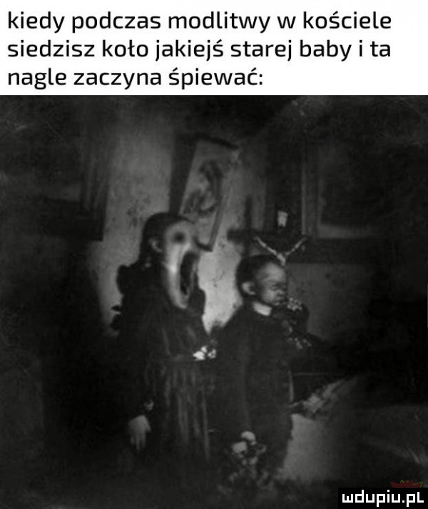 kiedy podczas modlitwy w kościele siedzisz koło jakiejś starej baby i ta nagle zaczyna śpiewać