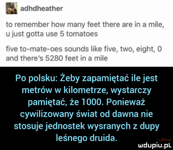 a. adhdheather to remember h many lec t thebe aro in d mile u jliźsl gotta urd b umntor r we to mel mend like lwa tao eight       emmo fam m a mil po polsku żeby zapamiętać ile jest metrów w kilometrze wystarczy pamiętać że     . ponieważ cywilizowany świat od dawna nie stosuje jednostek wygranych z dupy les nago druida mduplu pl