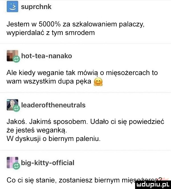 suprchnk jestem w      za szkalowaniem palaczy wypierdalać z tym smrodem hot tka natako ale kiedy weganie tak mówią o mięsożercach to wam wszystkim dupa pęka. aleaderoftheneutrals jakos. jakimś sposobem. udało ci się powiedzieć że jesteś weganką. w dyskusji o biernym paleniu. big katty official co ci się stanie zostaniesz biernym naw