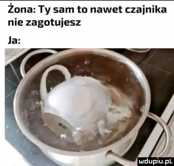 żona ty sam to nawet czajnika nie zagotujesz la ludupiu. pl