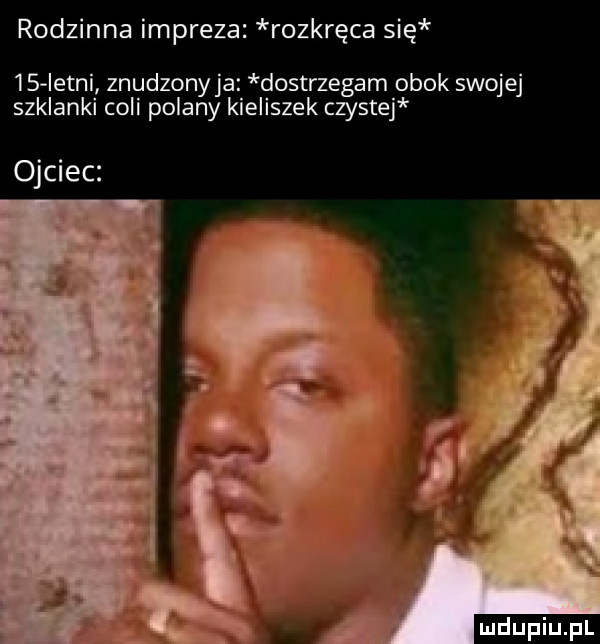 rodzinna impreza rozkręca się    istni znudzonyja dostrzegam obok swojej szklanki coli polany kieliszek czystej ojciec