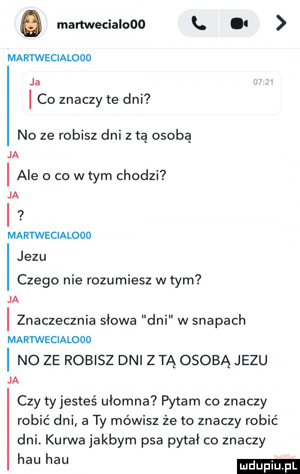 e martwecialooo l martwecialooo ja w i co znaczy te dni no ze robisz dni z tą osobą ja i ale o co wtem chodzi ja i martwecialooo jezu czego nie rozumiesz w tym ja i znaczecznia słowa dni w swapach martwecialooo i no ze robisz dni z tą osobą jezu ja czy tyjesteś ułomna pytam co znaczy robić dni a ty mówisz że to znaczy robić dni. kurwa jakbym psa pytał co znaczy ha ha