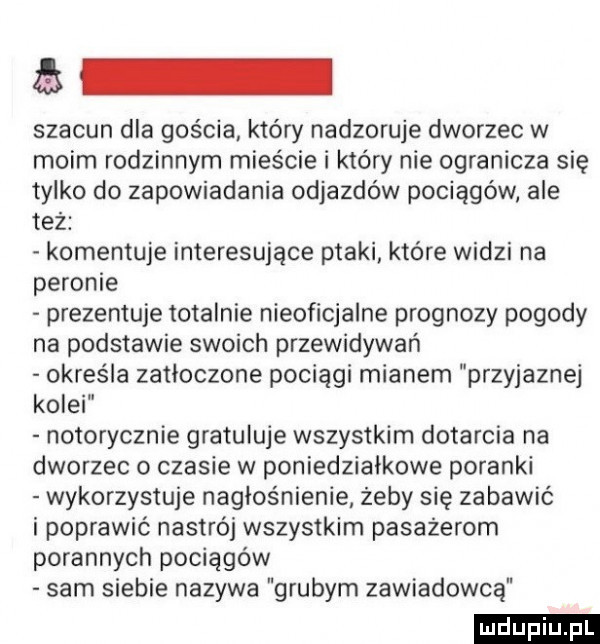 szacun dla gościa który nadzoruje dworzec w moim rodzinnym mieście i który nie ogranicza się tylko do zapowiadania odjazdów pociągów ale też komentuje interesujące ptaki które widzi na peronie prezentuje totalnie nieoficjalne prognozy pogody na podstawie swoich przewidywań określa zatłoczone pociągi mianem przyjaznej kolei notorycznie gratuluje wszystkim dotarcia na dworzec o czasie w poniedziałkowe poranki wykorzystuje nagłośnienie żeby się zabawić i poprawić nastrój wszystkim pasażerom porannych pociągów sam siebie nazywa grubym zawiadowca