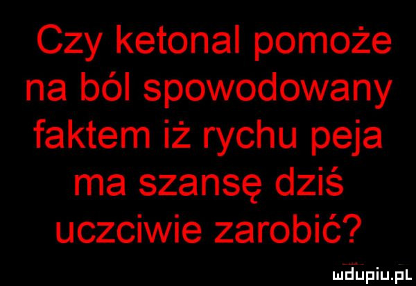czy ketonal pomoże na ból spowodowany faktem iż richu paja ma szansę dziś uczciwie zarobić