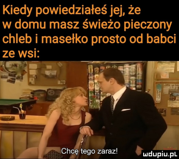 kiedy powiedziałeś jej że w domu masz świeżo pieczony chleb i masełko prosto od babci