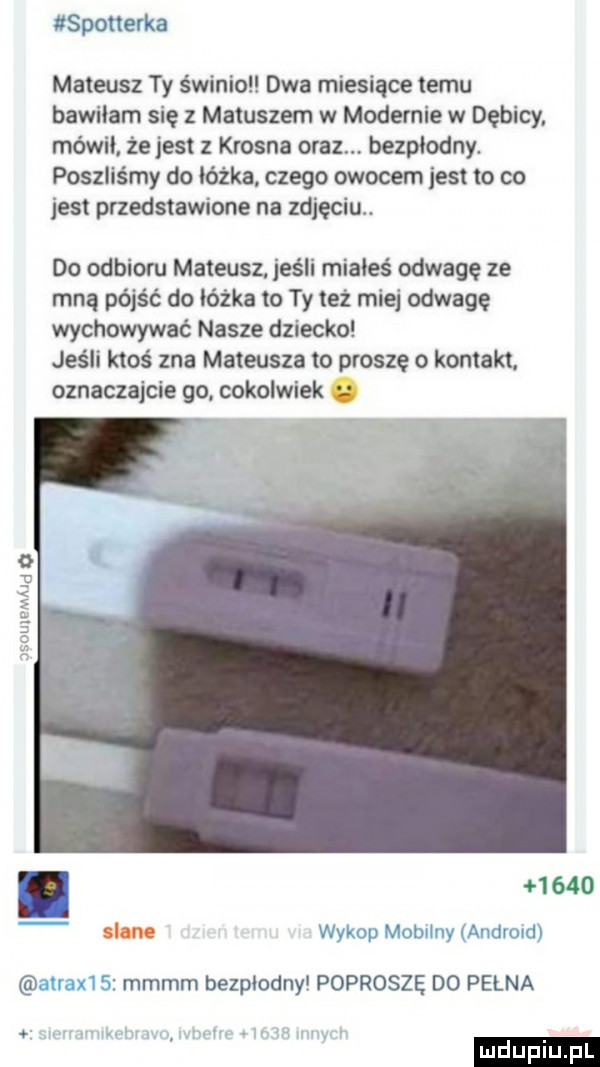 spotterka mateusz ty świnia dwa miesiące temu bawilam się z matuszem w modernie w dębicy mówil. ze jest z krosna oraz bezplodny. poszliśmy do lózka czego owocem jest to co jest przedstawione na zdjęciu. do odbioru mateusz jeśli miałeś odwagę ze mną pójść do lózka to ty też miej odwage wychowywać nasze dziecko jeśli ktoś zna mateusza to proszę o kontakt. oznaczajcie go cokolwiek  .      slane wykop mobilny andvuidl lumx g mmmm bezplodny poproszę do pełna