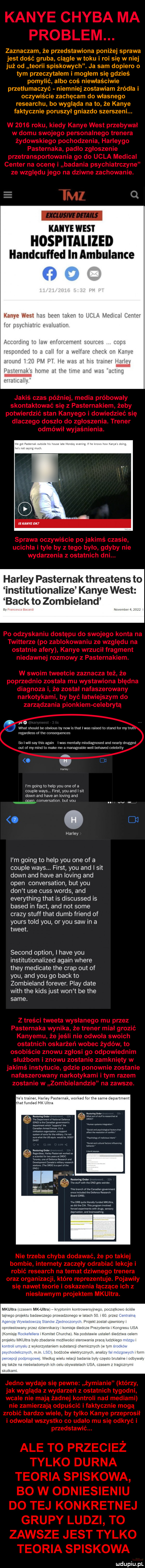 zaznaczam że przedstawiona poniżej sprawa jest dość gruba ciągłe w toku i roi się w niej już od teorii spiskowych. ja sam dopiero o tym przeczytałem i mogłem się gdzieś pomylić. albo coś niewłaściwie przetłumaczyć niemniej zostawiam źródła i oczywiście zachęcam do własnego researchu bo wygląda na to że kance faktycznie poruszył gniazdo szerszeni. kaiye west hospitalized handcuffed in ambulanse kance west h tw token io uha moimi. fur usyililtlllli. euaiualmn m i. mim l i lav. ni w eiiwii mall. l m mil igi l r ham rk w kj l t arminii    i pm pt hf ms at his mmm h v p wtul himsu ji ław lici iv lind walt aluuq eriaiiimiv harley pasternak threatens to institutionalize kance west afk to zombieland o wiat should be obvlous by now is mar was raised to stand for my uuu. regardless or tee consequences so i will say tais alain lw ds inenlaliy misdiagnosed and nearly drugged out or my mend to make me a manageable will behaved celebrity o    mm i m golng to help y-u one or a couple wags. fiest y-u and sit down and hace an loving and reed conversation hutvou.    harley i m going to help y-u one of a couple wags. fiest y-u and i sit down and hace an loving and open conversation but y-u don t ube cuss woods and everything trat is discussed is based in fajt and not some crapy stuff trat dumb friend of yours tild y-u or y-u saw in a tweet. second optron i hace y-u institutionalized alain where they medicate tee crap out of y-u and y-u go beck to zombieland forever. play date with tee kies just won t be tee same. m m n us wsi w. m. um mmm ma tee y-u ma uwaa aa m. bimn cl mmm mmm. m. mam in. naw. mam am mam rm one we llleully we worm neminem pion ammmived mm wm mwmw dewvuanndwn um ulka n uldupiu pl