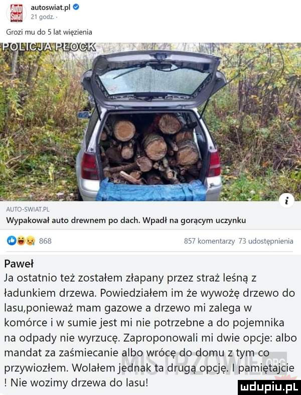 i autoswiat pi o a gna grozi mu do   lat wlenema ma saw m     kmnemauy    udmmpmema paweł ja ostatnio też zostałem złapany przez straż leśną z ładunkiem drzewa. powiedziałem im że wywożę drzewo do iasu ponieważ rnarn gazowe a drzewo mi zalega w komórce i w sumiejest mi nie potrzebne a do pojemnika na odpady nie wyrzucę. zaproponowali mi dwie opcje albo mandat za zaśmiecanie albo wrócę do domu z tym co przywiozłem. wolałemjednak ta drugą opcję. pamiętajcie nie wozimy drzewa do lasu