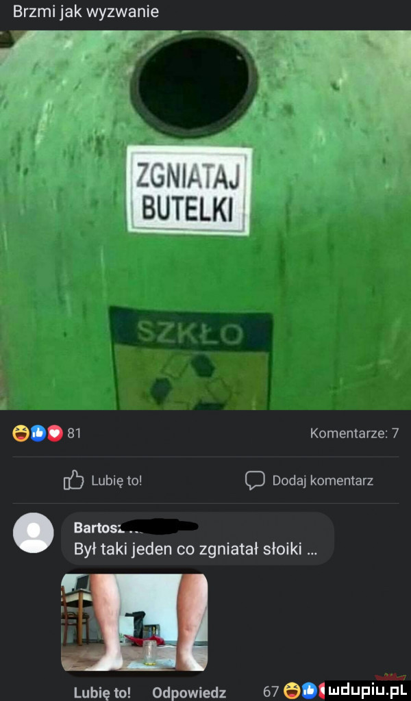 brzmi jak wyzwanie unlł au butelki e.    komentarze   c lunięto d dodaj komentarz. bartos był taki jeden co zgniatał słoiki w lubię to odpowiedz    e wduplu pl