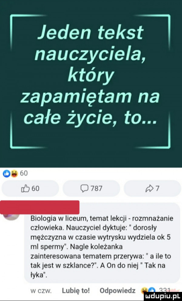 flamen tekst nauczyciela który zapamiętam na całe życie to. biologia w liceum temat lekcji rozmnażanie człowieka. nauczyciel dyktuje dorosły mężczyzna w czasie wytrysku wydziela ok   ml spermy. nagie kolezanka zainteresowana tematem przerywa a ile to tak jest w szklance. a on do nie łyka. wcxw lunięto odpowiedz w