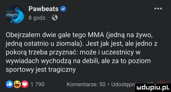 pawbeats. ﬁg   godz   obejrzałem dwie gale tego mma jedną na zywo jedną ostatnio u ziomala. jest jak jest ale jedno z pokorą trzeba przyznać może i uczestnicy w wywiadach wychodzą na debili ale za to poziom sportowy jest tragiczny b       komentarze    udostępn m dńaiivjżpl