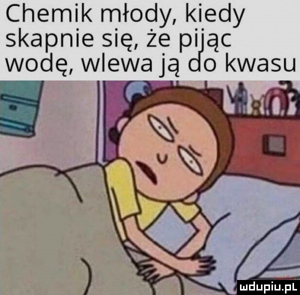 chemik młody kiedy skapnie się że pi ąc wodę wlewają o kwasu mdupiupi