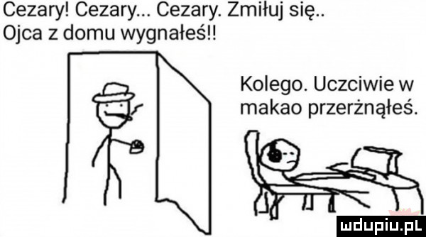 cezary cezary. cezary. zmiłuj się. ojca z domu wygnałeśl kolego. uczciwie w makao przerżnąłeś. ludu iu. l