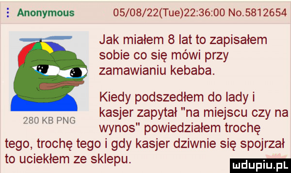 anonymous          tee          n          jak miałem   lat to zapisałem sobie co się mówi przy zamawianiu kebaba. kiedy podszedłem do lady i kasjer zapytał na miejscu czy na wynos powiedziałem trochę tego trochę tego i gdy kasjer dziwnie się spojrzał to uciekłem ze sklepu.     kb pbg